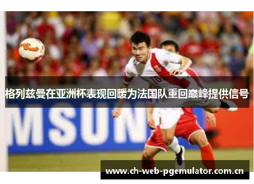 格列兹曼在亚洲杯表现回暖为法国队重回巅峰提供信号 格列兹曼在亚洲杯表现回暖为法国队重回巅峰提供信号