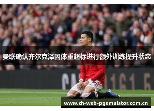 曼联确认齐尔克泽因体重超标进行额外训练提升状态 曼联确认齐尔克泽因体重超标进行额外训练提升状态